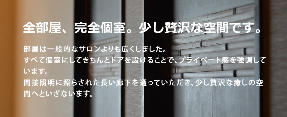 全部屋、完全個室。少し贅沢な空間です。部屋は一般的なサロンよりも広くしました。すべて個室にしてきちんとドアを設けることで、プライベート感を強調しています。間接照明に照らされた長い廊下を通っていただき、少し贅沢な癒しの空間へといざないます。