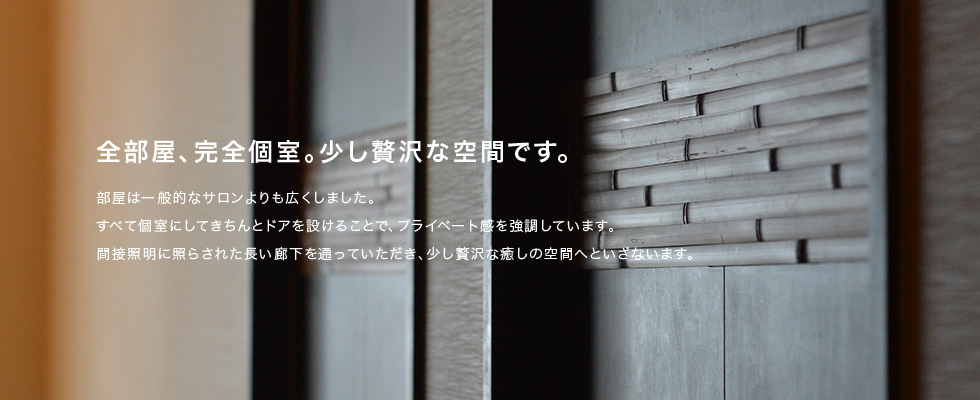 全部屋、完全個室。少し贅沢な空間です。部屋は一般的なサロンよりも広くしました。すべて個室にしてきちんとドアを設けることで、プライベート感を強調しています。間接照明に照らされた長い廊下を通っていただき、少し贅沢な癒しの空間へといざないます。