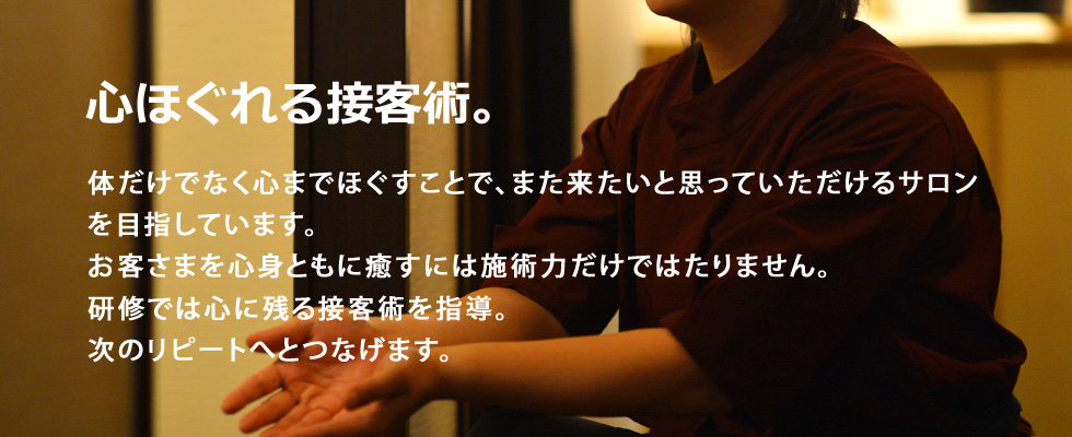 心ほぐれる接客術。体だけでなく心までほぐすことで、また来たいと思っていただけるサロンを目指しています。お客さまを心身ともに癒すには施術力だけではたりません。研修では心に残る接客術を指導。次のリピートへとつなげます。